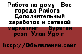 Работа на дому - Все города Работа » Дополнительный заработок и сетевой маркетинг   . Бурятия респ.,Улан-Удэ г.